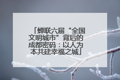 蝉联六届“全国文明城市”背后的成都密码：以人为本共建幸福之城
